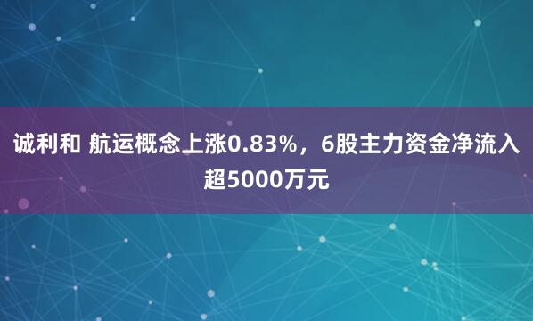 诚利和 航运概念上涨0.83%，6股主力资金净流入超5000万元