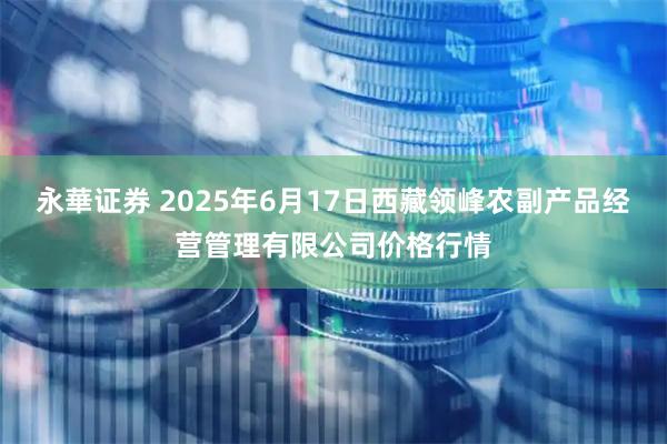 永華证券 2025年6月17日西藏领峰农副产品经营管理有限公司价格行情