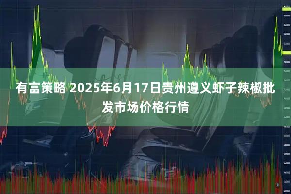 有富策略 2025年6月17日贵州遵义虾子辣椒批发市场价格行情