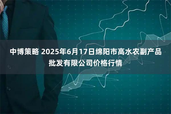 中博策略 2025年6月17日绵阳市高水农副产品批发有限公司价格行情