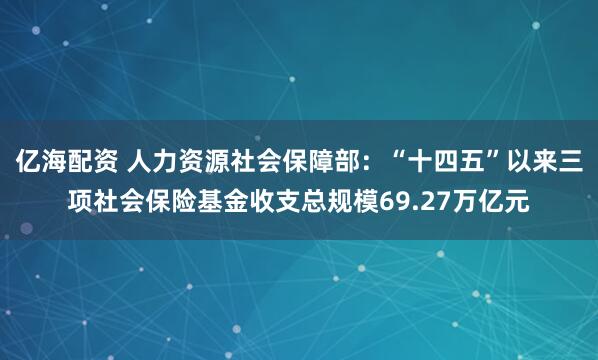 亿海配资 人力资源社会保障部：“十四五”以来三项社会保险基金收支总规模69.27万亿元