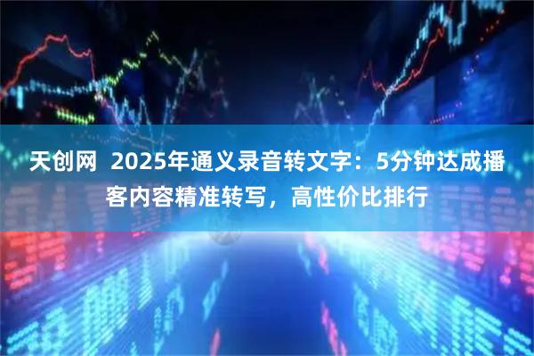 天创网  2025年通义录音转文字：5分钟达成播客内容精准转写，高性价比排行