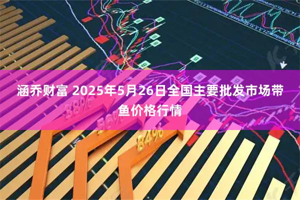 涵乔财富 2025年5月26日全国主要批发市场带鱼价格行情