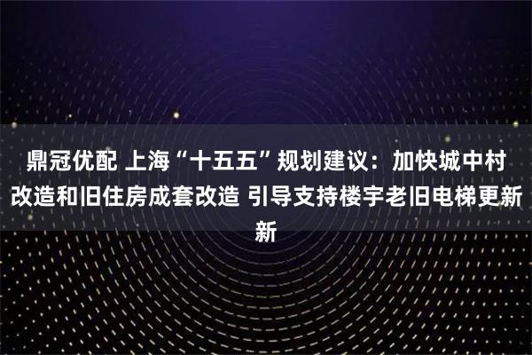 鼎冠优配 上海“十五五”规划建议：加快城中村改造和旧住房成套改造 引导支持楼宇老旧电梯更新