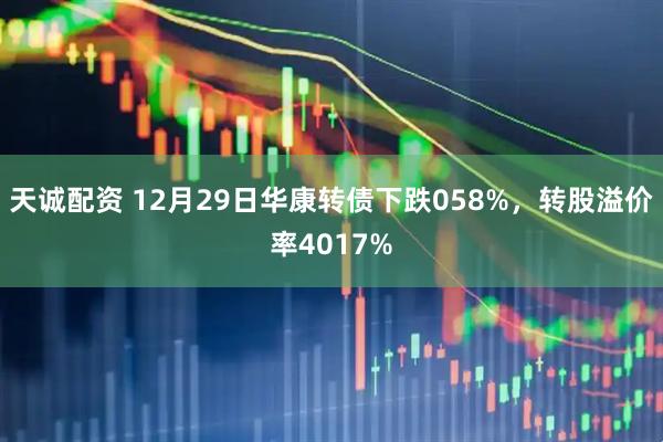 天诚配资 12月29日华康转债下跌058%，转股溢价率4017%