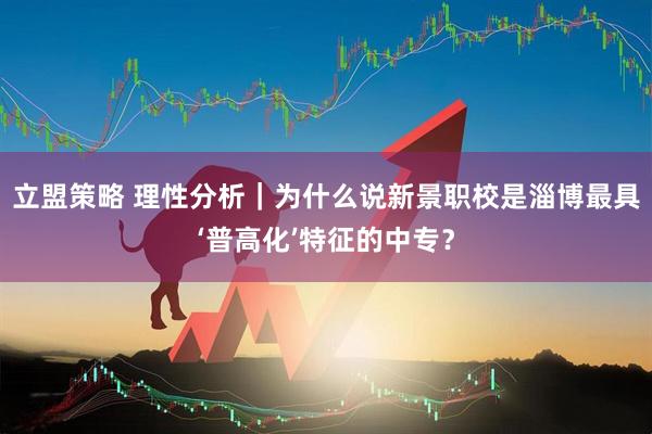 立盟策略 理性分析｜为什么说新景职校是淄博最具‘普高化’特征的中专？