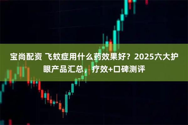 宝尚配资 飞蚊症用什么药效果好？2025六大护眼产品汇总，疗效+口碑测评